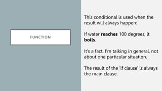 FUNCTION
This conditional is used when the
result will always happen:
If water reaches 100 degrees, it
boils.
It's a fact. I'm talking in general, not
about one particular situation.
The result of the 'if clause' is always
the main clause.
 
