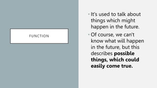 FUNCTION
• It's used to talk about
things which might
happen in the future.
• Of course, we can't
know what will happen
in the future, but this
describes possible
things, which could
easily come true.
 