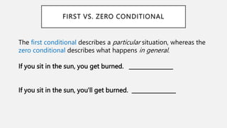 FIRST VS. ZERO CONDITIONAL
The first conditional describes a particular situation, whereas the
zero conditional describes what happens in general.
If you sit in the sun, you get burned. ________________
If you sit in the sun, you'll get burned. ________________
 