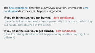 The first conditional describes a particular situation, whereas the zero
conditional describes what happens in general.
If you sit in the sun, you get burned. Zero conditional.
(here I'm talking about every time a person sits in the sun - the burning
is a natural consequence of the sitting)
If you sit in the sun, you'll get burned. First conditional.
(Here I'm talking about what will happen today, another day might be
different)
 