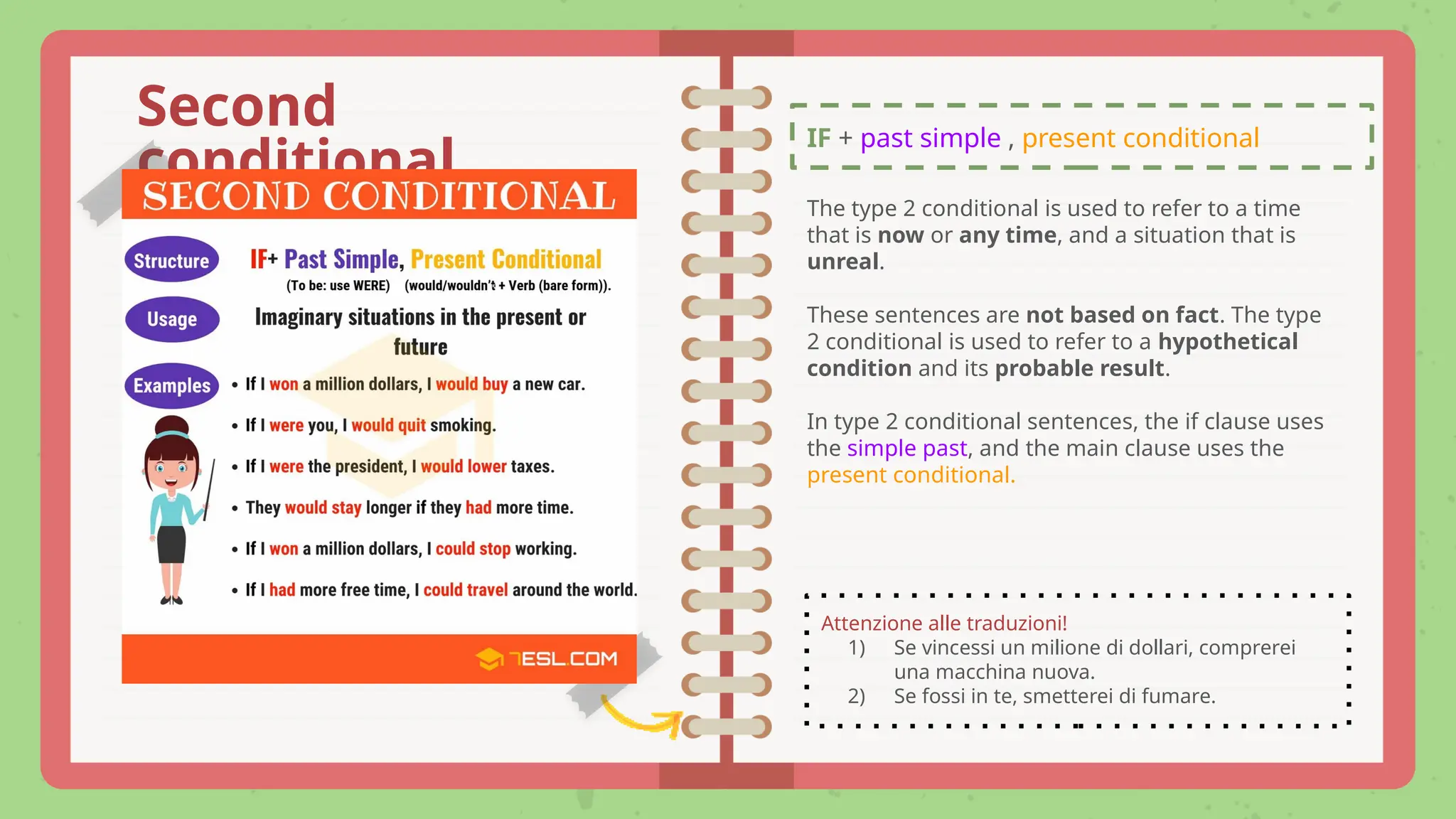 IF + past simple , present conditional
Second
conditional
The type 2 conditional is used to refer to a time
that is now or any time, and a situation that is
unreal.
These sentences are not based on fact. The type
2 conditional is used to refer to a hypothetical
condition and its probable result.
In type 2 conditional sentences, the if clause uses
the simple past, and the main clause uses the
present conditional.
Attenzione alle traduzioni!
1) Se vincessi un milione di dollari, comprerei
una macchina nuova.
2) Se fossi in te, smetterei di fumare.
 