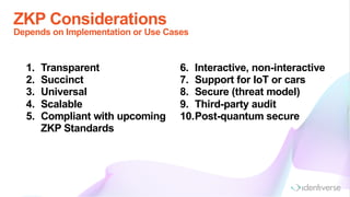 ZKP Considerations
Depends on Implementation or Use Cases
1. Transparent
2. Succinct
3. Universal
4. Scalable
5. Compliant with upcoming
ZKP Standards
6. Interactive, non-interactive
7. Support for IoT or cars
8. Secure (threat model)
9. Third-party audit
10.Post-quantum secure
 