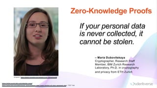 If your personal data
is never collected, it
cannot be stolen.
https://www.zurich.ibm .com /identity_m ixer/
https://www.ted.com /talks/m aria_dubovitskaya_take_back_control_of_your_personal_data, TED Talk
– Maria Dubovitskaya
Cryptographer, Research Staff
Member, IBM Zurich Research
Laboratory, Ph.D. in cryptography
and privacy from ETH Zurich
Zero-Knowledge Proofs
G raphic: https://www.youtube.com /watch?v=jp_Q G wXsoXM
 