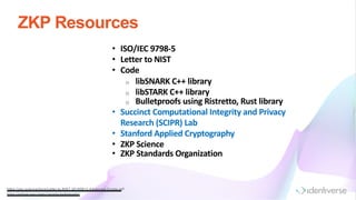 ZKP Resources
• ISO/IEC 9798-5
• Letter to NIST
• Code
o libSNARK C++ library
o libSTARK C++ library
o Bulletproofs using Ristretto, Rust library
• Succinct Computational Integrity and Privacy
Research (SCIPR) Lab
• Stanford Applied Cryptography
• ZKP Science
• ZKP Standards Organization
https://zkp.science/docs/Letter-to-NIST-20160613-Advanced-Crypto.pdf
https://github.com /chain/ristretto-bulletproofs/
 