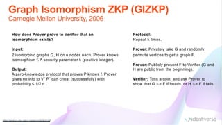 Graph Isomorphism ZKP (GIZKP)
Carnegie Mellon University, 2006
https://www.cs.cm u.edu/~ryanw/crypto/lec6.pdf
How does Prover prove to Verifier that an
isomorphism exists?
Input:
2 isomorphic graphs G, H on n nodes each. Prover knows
isomorphism f. A security parameter k (positive integer).
Output:
A zero-knowledge protocol that proves P knows f. Prover
gives no info to V˜ P˜ can cheat (successfully) with
probability ≤ 1/2 n .
Protocol:
Repeat k times.
Prover: Privately take G and randomly
permute vertices to get a graph F.
Prover: Publicly present F to Verifier (G and
H are public from the beginning).
Verifier: Toss a coin, and ask Prover to
show that G ∼= F if heads, or H ∼= F if tails.
 