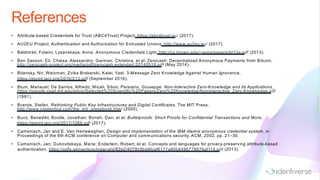 References
• Attribute-based Credentials for Trust (ABC4Trust) Project, https://abc4trust.eu/ (2017).
• AU2EU Project, Authentication and Authorization for Entrusted Unions, http://www.au2eu.eu/ (2017).
• Baldimsti, Foteini; Lysanskaya, Anna. Anonymous Credentials Light. http://cs.brown.edu/~anna/papers/bl13a.pdf (2013).
• Ben Sasson, Eli; Chiesa, Alessandro; Garman, Christina, et al. Zerocash: Decentralized Anonymous Payments from Bitcoin,
http://zerocash-project.org/media/pdf/zerocash-extended-20140518.pdf (May 2014).
• Bitansky, Nir; Weizman, Zvika Brakerski; Kalai, Yael. 3-Message Zero Knowledge Against Human Ignorance,
https://eprint.iacr.org/2016/213.pdf (September 2016).
• Blum, Manauel; De Santos, Alfredo; Micali, Silvio; Persiano, Giuseppe. Non-Interactive Zero-Knowledge and its Applications,
https://people.csail.mit.edu/silvio/Selected%20Scientific%20Papers/Zero%20Knowledge/Noninteractive_Zero-Knowkedge.pdf
(1991).
• Brands, Stefan. Rethinking Public Key Infrastructures and Digital Certificates. The MIT Press,
http://www.credentica.com/the_mit_pressbook.html (2000).
• Bunz, Benedikt; Bootle, Jonathan; Boneh, Dan; et al. Bulletproofs: Short Proofs for Confidential Transactions and More,
https://eprint.iacr.org/2017/1066.pdf (2017).
• Camenisch, Jan and E. Van Herreweghen, Design and implementation of the IBM Idemix anonymous credential system, in
Proceedings of the 9th ACM conference on Computer and communications security. ACM, 2002, pp. 21–30.
• Camenisch, Jan; Dubovitskaya, Maria; Enderlein, Robert; et al. Concepts and languages for privacy-preserving attribute-based
authentication, https://pdfs.semanticscholar.org/82e2/4078c9ba9fcaf6177a80b8496779676af114.pdf (2013).
 