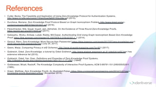 References
• Cutler, Becky. The Feasibility and Application of Using Zero-Knowledge Protocol for Authentication Systems,
http://www.cs.tufts.edu/comp/116/archive/fall2015/bcutler.pdf (2015).
• Durcheva, Mariana. Zero Knowledge Proof Protocol Based on Graph Isomorphism Problem, http://www.jmest.org/wp-
content/uploads/JMESTN42351827.pdf (2016).
• Fleischhacker, Nils; Goyal, Vuypil; Jain, Abhishek. On the Existence of Three Round Zero-Knowledge Proofs,
https://eprint.iacr.org/2017/935.pdf (2017).
• Gebeyehu, Worku; Ambaw, Lubak; Reddy, MA Eswar. Authenticating Grid Using Graph Isomorphism Based Zero Knowledge
Proof, https://link.springer.com/chapter/10.1007/978-3-319-03107-1_2 (2014).
• Geraud, Rémi. Zero-Knowledge: More Secure than Passwords? https://blog.ingenico.com/posts/2017/07/zero-knowledge-proof-
more-secure-than-passwords.html (July 25, 2017).
• Geers, Marjo; Comparing Privacy in eID Schemes, http://www.id-world-magazine.com/?p=923 (2017).
• Goldreich, Oded. Zero-Knowledge: a tutorial by Oded Goldreich, http://www.wisdom.weizmann.ac.il/~oded/zk-tut02.html has
extensive reference list (2010).
• Goldreich, Oded; Yair, Oren. Definitions and Properties of Zero-Knowledge Proof Systems,
http://citeseerx.ist.psu.edu/viewdoc/summary?doi=10.1.1.17.2901 (19940.
• Goldwasser, Micali, Rackoff, The Knowledge Complexity of Interactive Proof-Systems, ACM 0-89791-151-2/85/005/02911
(1985).
• Green, Matthew. Zero Knowledge Proofs: An Illustrated Primer, https://blog.cryptographyengineering.com/2014/11/27/zero-
knowledge-proofs-illustrated-primer/ (November 2014).
 