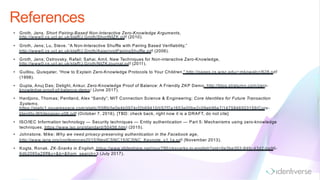 References
• Groth, Jens. Short Pairing-Based Non-Interactive Zero-Knowledge Arguments,
http://www0.cs.ucl.ac.uk/staff/J.Groth/ShortNIZK.pdf (2010).
• Groth, Jens; Lu, Steve. “A Non-Interactive Shuffle with Pairing Based Verifiability,”
http://www0.cs.ucl.ac.uk/staff/J.Groth/AsiacryptPairingShuffle.pdf (2006).
• Groth, Jens; Ostrovsky, Rafail; Sahai, Amit. New Techniques for Non-interactive Zero-Knowledge,
http://www0.cs.ucl.ac.uk/staff/J.Groth/NIZKJournal.pdf (2011).
• Guillou, Quisqater, “How to Explain Zero-Knowledge Protocols to Your Children,” http://pages.cs.wisc.edu/~mkowalcz/628.pdf
(1998).
• Gupta, Anuj Das; Delight, Ankur. Zero-Knowledge Proof of Balance: A Friendly ZKP Demo, http://blog.stratumn.com/zero-
knowledge-proof-of-balance-demo/ (June 2017).
• Hardjono, Thomas; Pentland, Alex “Sandy”; MIT Connection Science & Engineering; Core Identities for Future Transaction
Systems,
https://static1.squarespace.com/static/55f6b5e0e4b0974cf2b69410/t/57f7a1653e00be2c09eb96e7/1475846503159/Core-
Identity-Whitepaper-v08.pdf (October 7, 2016). [TBD: check back, right now it is a DRAFT, do not cite]
• ISO/IEC Information technology — Security techniques — Entity authentication — Part 5: Mechanisms using zero-knowledge
techniques, https://www.iso.org/standard/50456.html (2015).
• Johnstone, Mike; Why we need privacy-preserving authentication in the Facebook age,
http://www.iaria.org/conferences2015/filesICSNC15/ICSNC_Keynote_v1.1a.pdf (November 2013).
• Kogta, Ronak. ZK-Snarks in English, https://www.slideshare.net/rixor786/zksnarks-in-english?qid=0e3be303-84fc-43d2-be96-
6db2085a28ff&v=&b=&from_search=3 (July 2017).
 
