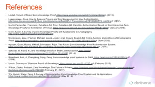 References
• Lindell, Yehudi. Efficient Zero-Knowledge Proof, https://www.youtube.com/watch?v=Vahw28dValA, (2015).
• Lysyanskaya, Anna. How to Balance Privacy and Key Management in User Authentication,
http://csrc.nist.gov/groups/ST/key_mgmt/documents/Sept2012_Presentations/LYSYANSKAYA_nist12.pdf (2012).
• Martin-Fernandez, Francisco; Caballero-Gil, Pino; Caballero-Gil, Candido. Authentication Based on Non-Interactive Zero-
Knowledge Proofs for the Internet of Things. https://www.ncbi.nlm.nih.gov/pmc/articles/PMC4732108/ (January 2016).
• Mohr, Austin. A Survey of Zero-Knowledge Proofs with Applications to Cryptography,
http://www.austinmohr.com/work/files/zkp.pdf.
• Montenegro, Jose.; Fischer, Michael; Lopez, Javier; et al. Secure Sealed-Bid Online Auctions Using Discreet Cryptographic
Proof, http://www.sciencedirect.com/science/article/pii/S0895717711004535?via%3Dihub (June 2013).
• Nguyen, Quan; Rudoy, Mikhail; Srinivasan, Arjun. Two Factor Zero Knowledge Proof Authentication System,
https://courses.csail.mit.edu/6.857/2014/files/16-nguyen-rudoy-srinivasan-two-factor-zkp.pdf (2014).
• Schukat, M; Flood, P. Zero-knowledge Proofs in M2M Communication, http://digital-
library.theiet.org/content/conferences/10.1049/cp.2014.0697 (2014).
• Broadbent, Ann; Ji, Zhengfeng; Song, Fang. Zero-knowledge proof systems for QMA, https://arxiv.org/pdf/1604.02804.pdf
(2016).
• Unruh, Dominique. Quantum Proofs of Knowledge, https://eprint.iacr.org/2010/212.pdf (February 2015).
• Wilcox, Zooko. Podcast, Zero Knowledge, The Future of Privacy. https://medium.com/blockchannel/episode-3-zero-knowledge-
the-future-of-privacy-ea18479295f4 (February 21, 2017).
• Wu, Huixin; Wang, Feng. A Survey of Noninteractive Zero Knowledge Proof System and its Applications.
https://www.hindawi.com/journals/tswj/2014/560484/ (May 2014).
 