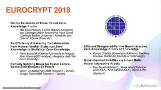 EUROCRYPT 2018
https://eurocrypt.iacr.org/2018/acceptedpapers.htm l
Efficient Designated-Verifier Non-Interactive
Zero-Knowledge Proofs of Knowledge
• Pyrros Chaidos (University of Athens), Geoffroy
Couteau (Karlsruhe Institute of Technology)
Quasi-Optimal SNARGs via Linear Multi-
Prover Interactive Proofs
• Dan Boneh (Stanford), Yuval Ishai (Technion
and UCLA), Amit Sahai (UCLA), David J. Wu
(Stanford)
On the Existence of Three Round Zero-
Knowledge Proofs
• Nils Fleischhacker (Johns Hopkins University
and Carnegie Mellon University), Vipul Goyal
(Carnegie Mellon University), Abhishek Jain
(Johns Hopkins University)
An Efficiency-Preserving Transformation
from Honest-Verifier Statistical Zero-
Knowledge to Statistical Zero-Knowledge
• Pavel Hubáček (Charles University in Prague),
Alon Rosen (IDC Herzliya), Margarita Vald (Tel-
Aviv University)
Partially Splitting Rings for Faster Lattice-
Based Zero-Knowledge Proofs
• Vadim Lyubashevsky (IBM Research - Zurich),
Gregor Seiler (IBM Research - Zurich)
 