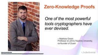 One of the most powerful
tools cryptographers have
ever devised.
https://z.cash/team .htm l
https://blog.cryptographyengineering.com /2014/11/27/zero-knowledge-proofs-illustrated-prim er/
– Matthew Green
Professor at Johns Hopkins University,
co-founder of Zcash
Zero-Knowledge Proofs
 