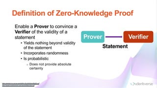 Definition of Zero-Knowledge Proof
http://www0.cs.ucl.ac.uk/staff/J.G roth/ShortNIZK.pdf
http://www.austinm ohr.com /work/files/zkp.pdf
Enable a Prover to convince a
Verifier of the validity of a
statement
• Yields nothing beyond validity
of the statement
• Incorporates randomness
• Is probabilistic
o Does not provide absolute
certainty
Prover Verifier
Statement
 