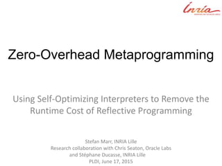 Zero-Overhead Metaprogramming
Using Self-Optimizing Interpreters to Remove the
Runtime Cost of Reflective Programming
Stefan Marr, INRIA Lille
Research collaboration with Chris Seaton, Oracle Labs
and Stéphane Ducasse, INRIA Lille___
PLDI, June 17, 2015
 