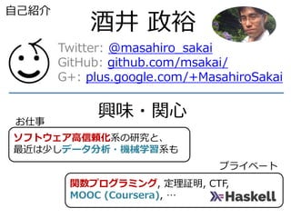 関数プログラミング, 定理証明, CTF,
MOOC (Coursera), …
ソフトウェア高信頼化系の研究と、
最近は少しデータ分析・機械学習系も
酒井 政裕
Twitter: @masahiro_sakai
GitHub: github.com/msakai/
G+: plus.google.com/+MasahiroSakai
自己紹介
興味・関心お仕事
プライベート
 