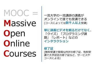 MOOC =
Massive
Open
Online
Courses
一流大学の一流講師の講義が
オンラインで誰でも受講できる
(コースによっては数千人以上受講)
単に講義ビデオを観るだけでなく、
「クイズ」「プログラミング課
題」「レポート」...