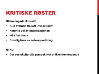 KRITISKE RØSTER
Utdanningsdirektoratet
• Kun evaluert fra SAF-miljøet selv
• Naturlig del av organisasjonen
• «Gå fort over»
• Ensidig bruk av selvrapportering


NTNU
• Det sosiokulturelle perspektivet er ikke fremtredende
 