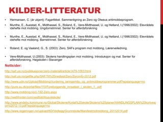 KILDER-LITTERATUR
•   Hermansen, C. (år ukjent): Fagartikkel. Sammenligning av Zero og Olweus antimobbeprogram.
•   Munthe, E., Auestad, K., Midthassel, S., Roland, E., Vere-Midthassel, U. og Hetland, I.(1996/2002): Elevrådets
    idehefte mot mobbing. Ungdomstrinnet. Senter for atferdsforskning

•   Munthe, E., Auestad, K., Midthassel, S., Roland, E., Vere-Midthassel, U. og Hetland, I.(1996/2002): Elevrådets
    idehefte mot mobbing. Barnetrinnet. Senter for atferdsforskning

•   Roland, E. og Vaaland, G., S. (2003): Zero, SAFs program mot mobbing, Lærerveiledning.

•   Vere-Midthassel, U.(2003): Skolens handlingsplan mot mobbing. Introduksjon og mal. Senter for
    atferdsforskning, Høgskolen i Stavanger

Nettsider:
http://saf.uis.no/publikasjoner/zero-materiell/article1479-1063.html
http://saf.uis.no/getfile.php/SAF/Til%20nedlast/Zero/Zeroinfo-2012.pdf
http://www.udir.no/Upload/Mobbing/Vurdering_laringsmiljo_og_antimobbeprogrammer.pdf?epslanguage=no
http://pure.au.dk/portal/files/110/Forebyggende_innsatser_i_skolen_1_.pdf
http://www.mobbing.no/c-192-Zero.aspx
http://webfronter.com/vestfold/Husvikskole/
http://www.andebu.kommune.no/Global/Skolene/Kodal%20skole/Skolens%20planer/HANDLINGSPLAN%20kortvesj
on%2012-13.pdf?epslanguage=no
http://www.regjeringen.no/upload/KD/Vedlegg/Grunnskole/Manifestmotmobbing_20112014.pdf
 