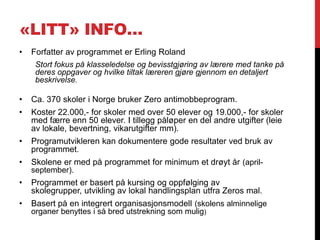 «LITT» INFO…
•   Forfatter av programmet er Erling Roland
     Stort fokus på klasseledelse og bevisstgjøring av lærere med tanke på
     deres oppgaver og hvilke tiltak læreren gjøre gjennom en detaljert
     beskrivelse.

•   Ca. 370 skoler i Norge bruker Zero antimobbeprogram.
•   Koster 22.000,- for skoler med over 50 elever og 19.000,- for skoler
    med færre enn 50 elever. I tillegg påløper en del andre utgifter (leie
    av lokale, bevertning, vikarutgifter mm).
•   Programutvikleren kan dokumentere gode resultater ved bruk av
    programmet.
•   Skolene er med på programmet for minimum et drøyt år (april-
    september).
•   Programmet er basert på kursing og oppfølging av
    skolegrupper, utvikling av lokal handlingsplan utfra Zeros mal.
•   Basert på en integrert organisasjonsmodell (skolens alminnelige
    organer benyttes i så bred utstrekning som mulig)
 