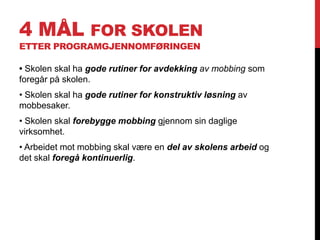 4 MÅL FOR SKOLEN
ETTER PROGRAMGJENNOMFØRINGEN

• Skolen skal ha gode rutiner for avdekking av mobbing som
foregår på skolen.
• Skolen skal ha gode rutiner for konstruktiv løsning av
mobbesaker.
• Skolen skal forebygge mobbing gjennom sin daglige
virksomhet.
• Arbeidet mot mobbing skal være en del av skolens arbeid og
det skal foregå kontinuerlig.
 