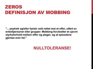 ZEROS
DEFINISJON AV MOBBING


"... psykisk og/eller fysisk vold rettet mot et offer, utført av
enkeltpersoner eller grupper. Mobbing forutsetter et ujevnt
styrkeforhold mellom offer og plager, og at episodene
gjentas over tid."



                        NULLTOLERANSE!
 