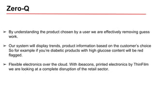 Zero-Q
➢ By understanding the product chosen by a user we are effectively removing guess
work.
➢ Our system will display trends, product information based on the customer’s choice
So for example if you’re diabetic products with high glucose content will be red
flagged.
➢ Flexible electronics over the cloud. With ibeacons, printed electronics by ThinFilm
we are looking at a complete disruption of the retail sector.
 