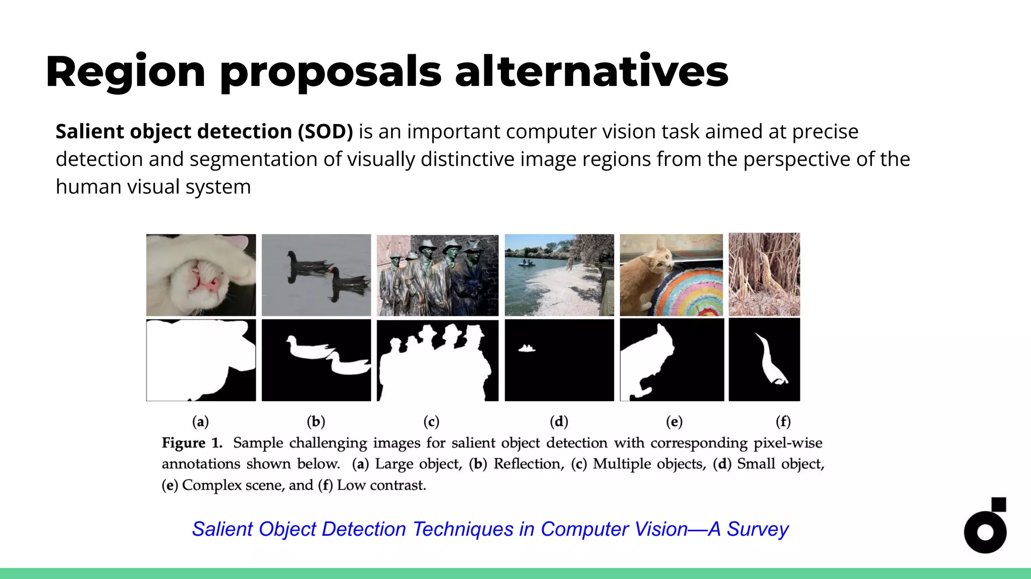 Region proposals alternatives
Salient Object Detection Techniques in Computer Vision—A Survey
Salient object detection (SOD) is an important computer vision task aimed at precise
detection and segmentation of visually distinctive image regions from the perspective of the
human visual system
 