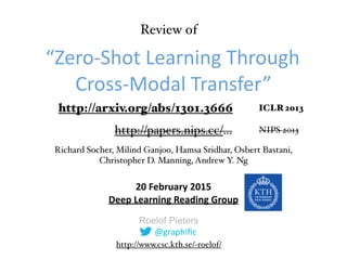Roelof Pieters
“Zero-­‐Shot	
  Learning	
  Through	
  
Cross-­‐Modal	
  Transfer”
20	
  February	
  2015	
   
Deep	
  Learning	
  Reading	
  Group	
  
Richard Socher, Milind Ganjoo, Hamsa Sridhar, Osbert Bastani,
Christopher D. Manning, Andrew Y. Ng
http://arxiv.org/abs/1301.3666
@graphiﬁc
ICLR 2013
http://papers.nips.cc/… NIPS 2013
Review of
http://www.csc.kth.se/~roelof/
 