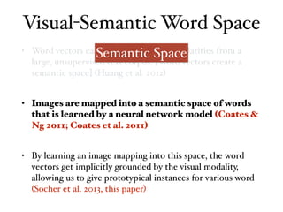 • Word vectors capture distributional similarities from a
large, unsupervised text corpus. [Word vectors create a
semantic space] (Huang et al. 2012)
• Images are mapped into a semantic space of words
that is learned by a neural network model (Coates &
Ng 2011; Coates et al. 2011)
• By learning an image mapping into this space, the word
vectors get implicitly grounded by the visual modality,
allowing us to give prototypical instances for various word
(Socher et al. 2013, this paper)
Visual-Semantic Word Space
Semantic Space
 