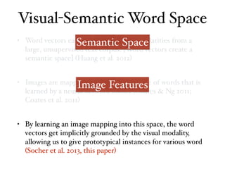 • Word vectors capture distributional similarities from a
large, unsupervised text corpus. [Word vectors create a
semantic space] (Huang et al. 2012)
• Images are mapped into a semantic space of words that is
learned by a neural network model (Coates & Ng 2011;
Coates et al. 2011)
• By learning an image mapping into this space, the word
vectors get implicitly grounded by the visual modality,
allowing us to give prototypical instances for various word
(Socher et al. 2013, this paper)
Visual-Semantic Word Space
Semantic Space
Image Features
 