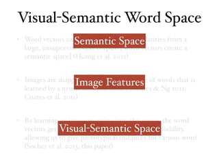 • Word vectors capture distributional similarities from a
large, unsupervised text corpus. [Word vectors create a
semantic space] (Huang et al. 2012)
• Images are mapped into a semantic space of words that is
learned by a neural network model (Coates & Ng 2011;
Coates et al. 2011)
• By learning an image mapping into this space, the word
vectors get implicitly grounded by the visual modality,
allowing us to give prototypical instances for various word
(Socher et al. 2013, this paper)
Visual-Semantic Word Space
Semantic Space
Visual-Semantic Space
Image Features
 