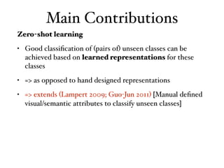 Main Contributions
Zero-shot learning
• Good classiﬁcation of (pairs of) unseen classes can be
achieved based on learned representations for these
classes
• => as opposed to hand designed representations
• => extends (Lampert 2009; Guo-Jun 2011) [Manual deﬁned
visual/semantic attributes to classify unseen classes]
 