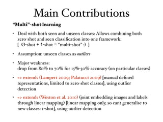 Main Contributions
“Multi”-shot learning
• Deal with both seen and unseen classes: Allows combining both
zero-shot and seen classiﬁcation into one framework: 
[ Ø-shot + 1-shot = “multi-shot” :) ]
• Assumption: unseen classes as outliers
• Major weakness: 
drop from 80% to 70% for 15%-30% accuracy (on particular classes)
• => extends (Lampert 2009; Palatucci 2009) [manual deﬁned
representations, limited to zero-shot classes], using outlier
detection
• => extends (Weston et al. 2010) (joint embedding images and labels
through linear mapping) [linear mapping only, so cant generalise to
new classes: 1-shot], using outlier detection
 