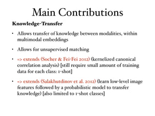 Main Contributions
Knowledge-Transfer
• Allows transfer of knowledge between modalities, within
multimodal embeddings
• Allows for unsupervised matching
• => extends (Socher & Fei-Fei 2012) (kernelized canonical
correlation analysis) [still require small amount of training
data for each class: 1-shot]
• => extends (Salakhutdinov et al. 2012) (learn low-level image
features followed by a probabilistic model to transfer
knowledge) [also limited to 1-shot classes]
 