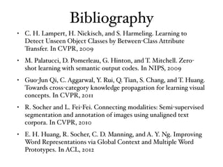 Bibliography
• C. H. Lampert, H. Nickisch, and S. Harmeling. Learning to
Detect Unseen Object Classes by Between-Class Attribute
Transfer. In CVPR, 2009
• M. Palatucci, D. Pomerleau, G. Hinton, and T. Mitchell. Zero-
shot learning with semantic output codes. In NIPS, 2009
• Guo-Jun Qi, C. Aggarwal, Y. Rui, Q. Tian, S. Chang, and T. Huang.
Towards cross-category knowledge propagation for learning visual
concepts. In CVPR, 2011
• R. Socher and L. Fei-Fei. Connecting modalities: Semi-supervised
segmentation and annotation of images using unaligned text
corpora. In CVPR, 2010
• E. H. Huang, R. Socher, C. D. Manning, and A. Y. Ng. Improving
Word Representations via Global Context and Multiple Word
Prototypes. In ACL, 2012
 