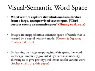 Visual-Semantic Word Space
• Word vectors capture distributional similarities
from a large, unsupervised text corpus. [Word
vectors create a semantic space] (Huang et al. 2012)
• Images are mapped into a semantic space of words that is
learned by a neural network model (Coates & Ng 2011;
Coates et al. 2011)
• By learning an image mapping into this space, the word
vectors get implicitly grounded by the visual modality,
allowing us to give prototypical instances for various word
(Socher et al. 2013, this paper)
 