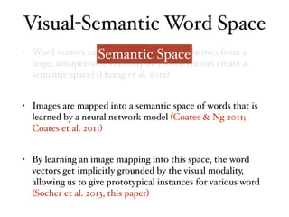 • Word vectors capture distributional similarities from a
large, unsupervised text corpus. [Word vectors create a
semantic space] (Huang et al. 2012)
• Images are mapped into a semantic space of words that is
learned by a neural network model (Coates & Ng 2011;
Coates et al. 2011)
• By learning an image mapping into this space, the word
vectors get implicitly grounded by the visual modality,
allowing us to give prototypical instances for various word
(Socher et al. 2013, this paper)
Visual-Semantic Word Space
Semantic Space
 