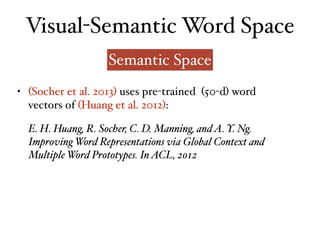 Visual-Semantic Word Space
Semantic Space
E. H. Huang, R. Socher, C. D. Manning, andA. Y. Ng.
Improving Word Representations via Global Context and
Multiple Word Prototypes. InACL, 2012
• (Socher et al. 2013) uses pre-trained (50-d) word
vectors of (Huang et al. 2012):
 