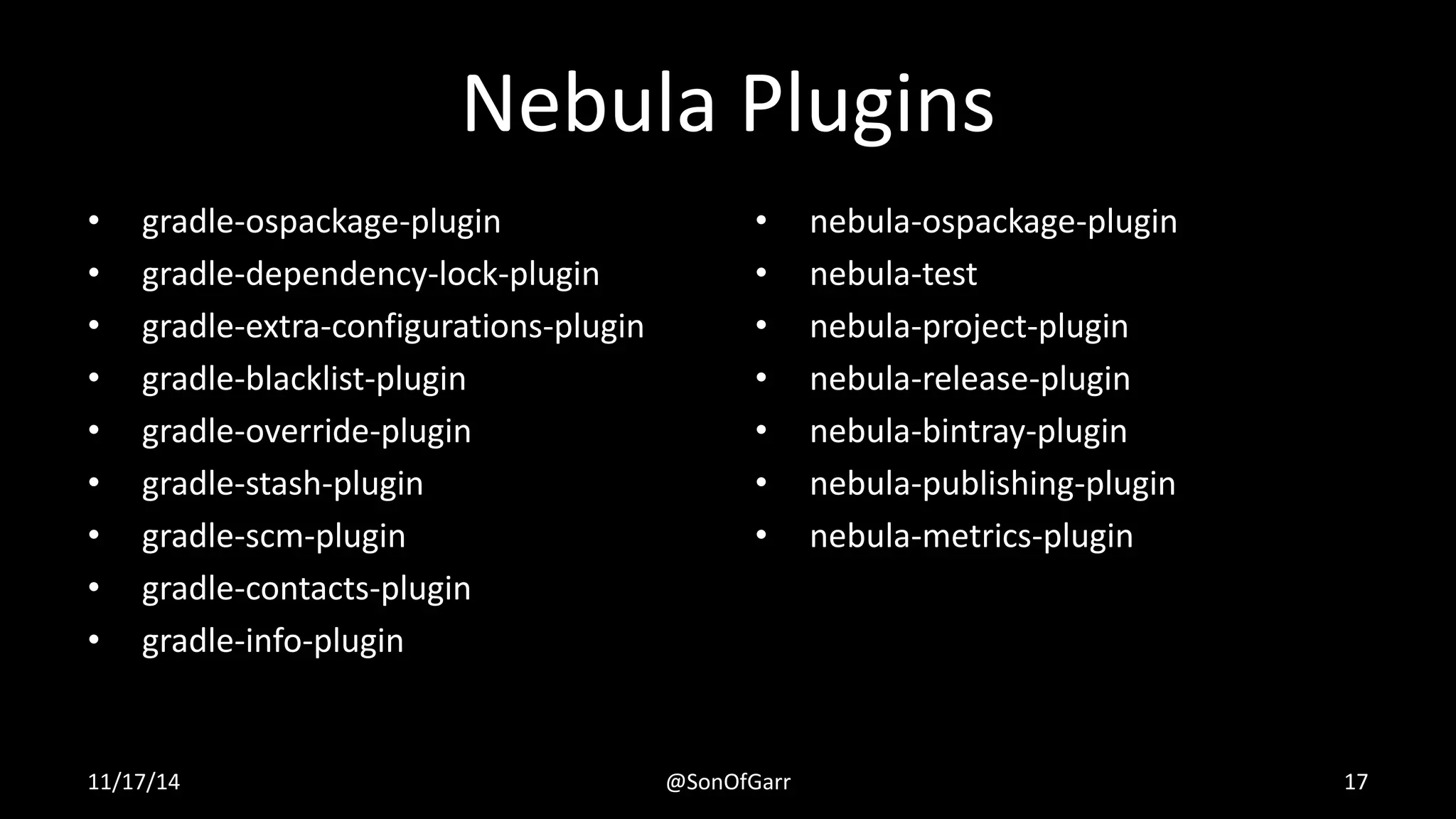 Nebula Plugins 
• gradle-ospackage-plugin 
• gradle-dependency-lock-plugin 
• gradle-extra-configurations-plugin 
• gradle-blacklist-plugin 
• gradle-override-plugin 
• gradle-stash-plugin 
• gradle-scm-plugin 
• gradle-contacts-plugin 
• gradle-info-plugin 
• nebula-ospackage-plugin 
• nebula-test 
• nebula-project-plugin 
• nebula-release-plugin 
• nebula-bintray-plugin 
• nebula-publishing-plugin 
• nebula-metrics-plugin 
11/17/14 @SonOfGarr 17 
 