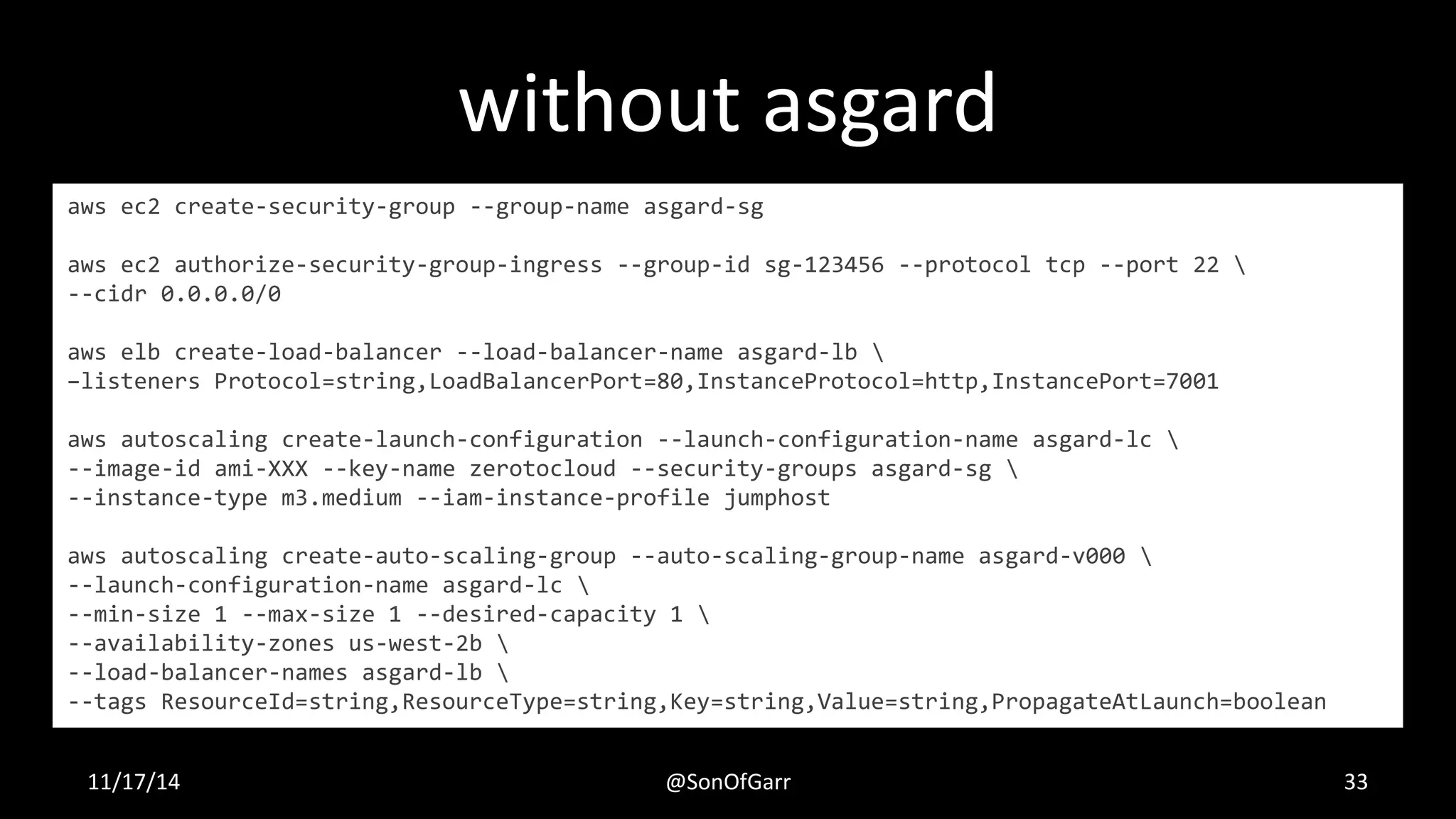 without asgard 
aws ec2 create-security-group --group-name asgard-sg 
aws ec2 authorize-security-group-ingress --group-id sg-123456 --protocol tcp --port 22  
--cidr 0.0.0.0/0 
aws elb create-load-balancer --load-balancer-name asgard-lb  
–listeners Protocol=string,LoadBalancerPort=80,InstanceProtocol=http,InstancePort=7001 
aws autoscaling create-launch-configuration --launch-configuration-name asgard-lc  
--image-id ami-XXX --key-name zerotocloud --security-groups asgard-sg  
--instance-type m3.medium --iam-instance-profile jumphost 
aws autoscaling create-auto-scaling-group --auto-scaling-group-name asgard-v000  
--launch-configuration-name asgard-lc  
--min-size 1 --max-size 1 --desired-capacity 1  
--availability-zones us-west-2b  
--load-balancer-names asgard-lb  
--tags ResourceId=string,ResourceType=string,Key=string,Value=string,PropagateAtLaunch=boolean 
11/17/14 @SonOfGarr 33 
 