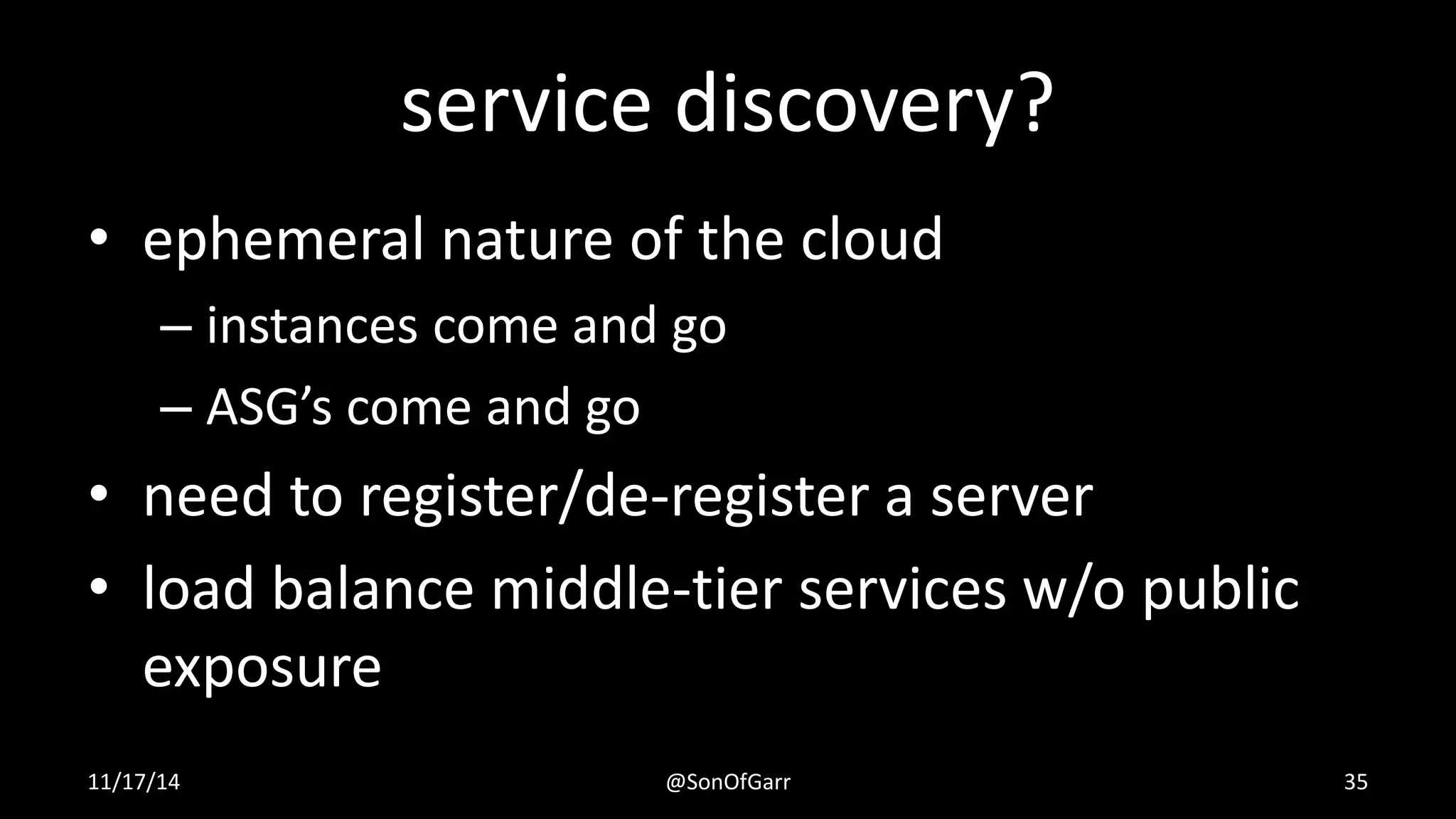 service discovery? 
• ephemeral nature of the cloud 
– instances come and go 
– ASG’s come and go 
• need to register/de-register a server 
• load balance middle-tier services w/o public 
exposure 
11/17/14 @SonOfGarr 35 
 