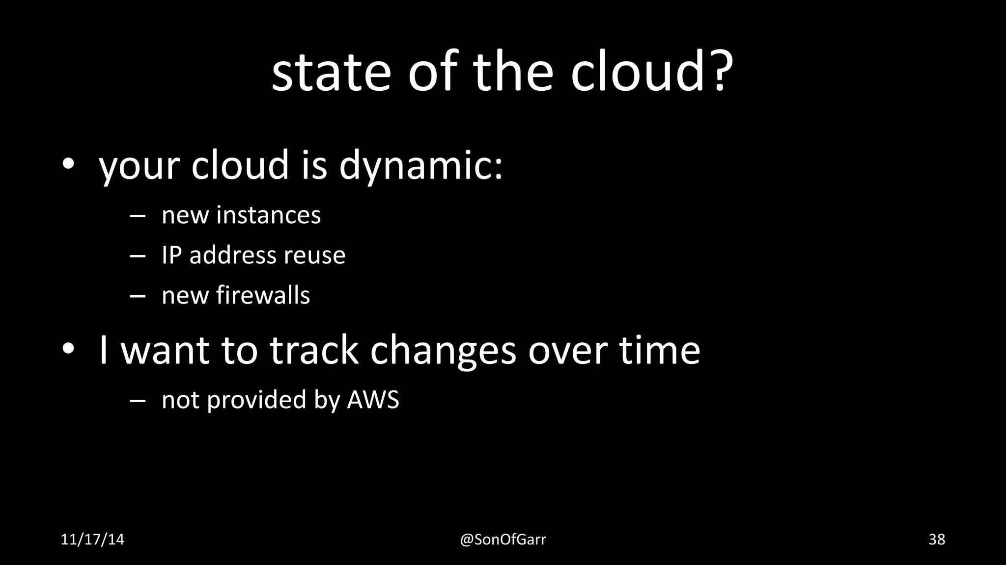 state of the cloud? 
• your cloud is dynamic: 
– new instances 
– IP address reuse 
– new firewalls 
• I want to track changes over time 
– not provided by AWS 
11/17/14 @SonOfGarr 38 
 