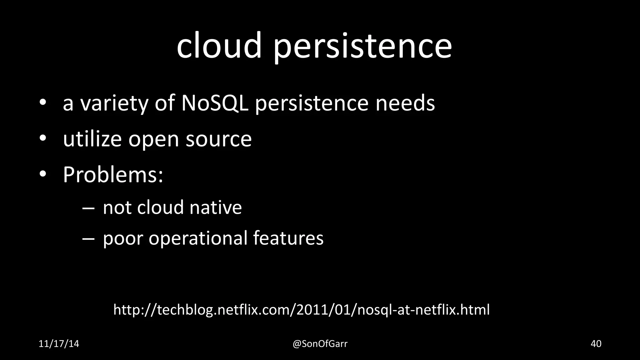 cloud persistence 
• a variety of NoSQL persistence needs 
• utilize open source 
• Problems: 
– not cloud native 
– poor operational features 
http://techblog.netflix.com/2011/01/nosql-at-netflix.html 
11/17/14 @SonOfGarr 40 
 