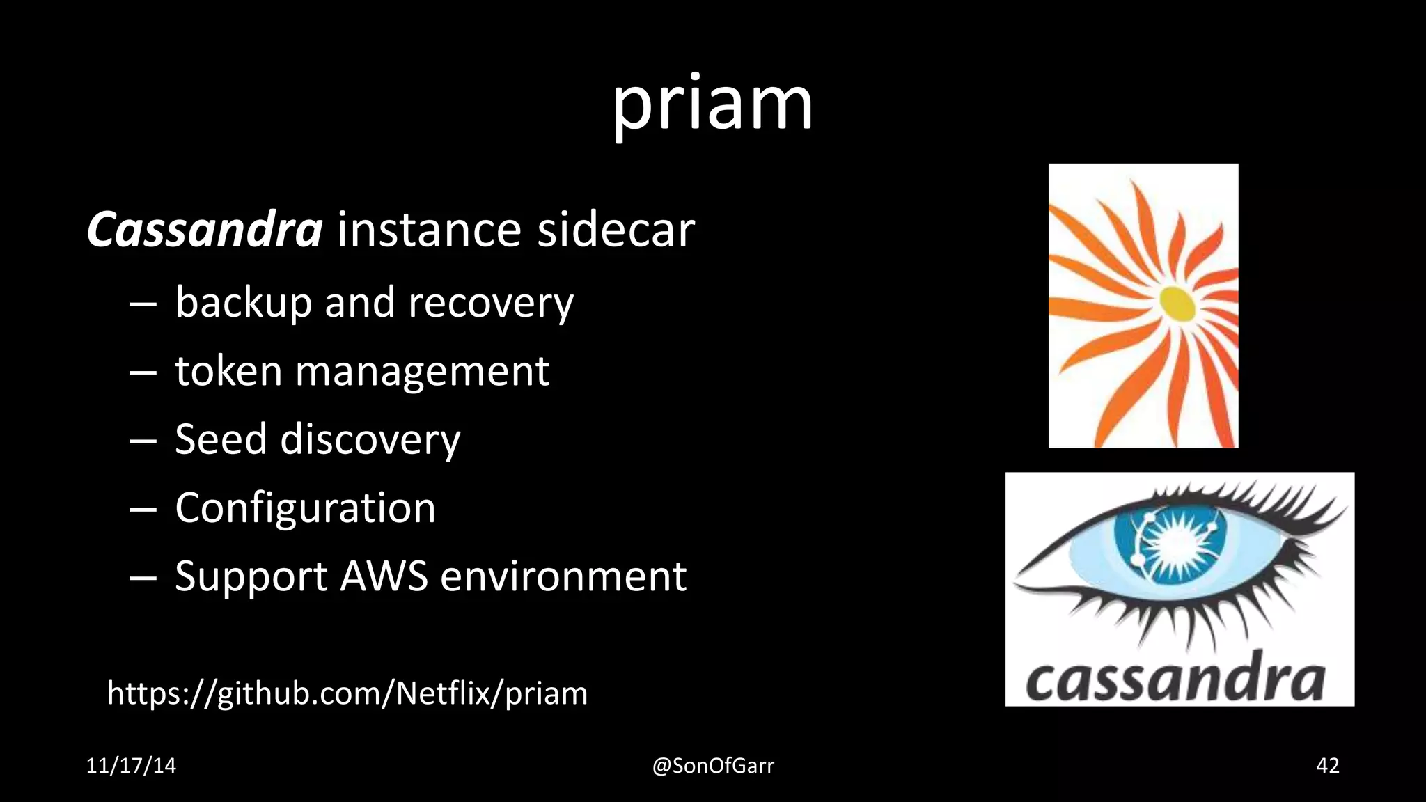 priam 
Cassandra instance sidecar 
– backup and recovery 
– token management 
– Seed discovery 
– Configuration 
– Support AWS environment 
https://github.com/Netflix/priam 
11/17/14 @SonOfGarr 42 
 