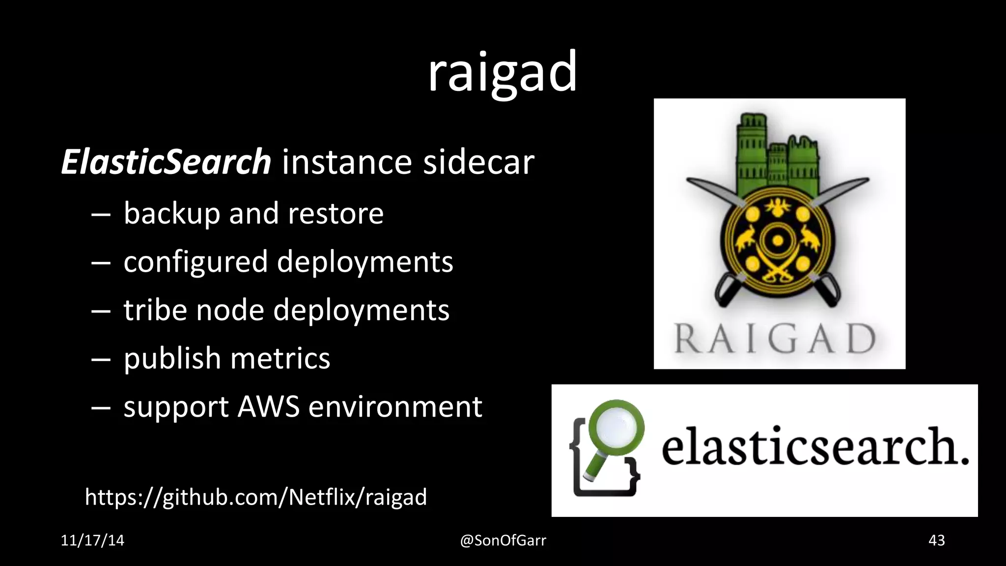 raigad 
ElasticSearch instance sidecar 
– backup and restore 
– configured deployments 
– tribe node deployments 
– publish metrics 
– support AWS environment 
https://github.com/Netflix/raigad 
11/17/14 @SonOfGarr 43 
 