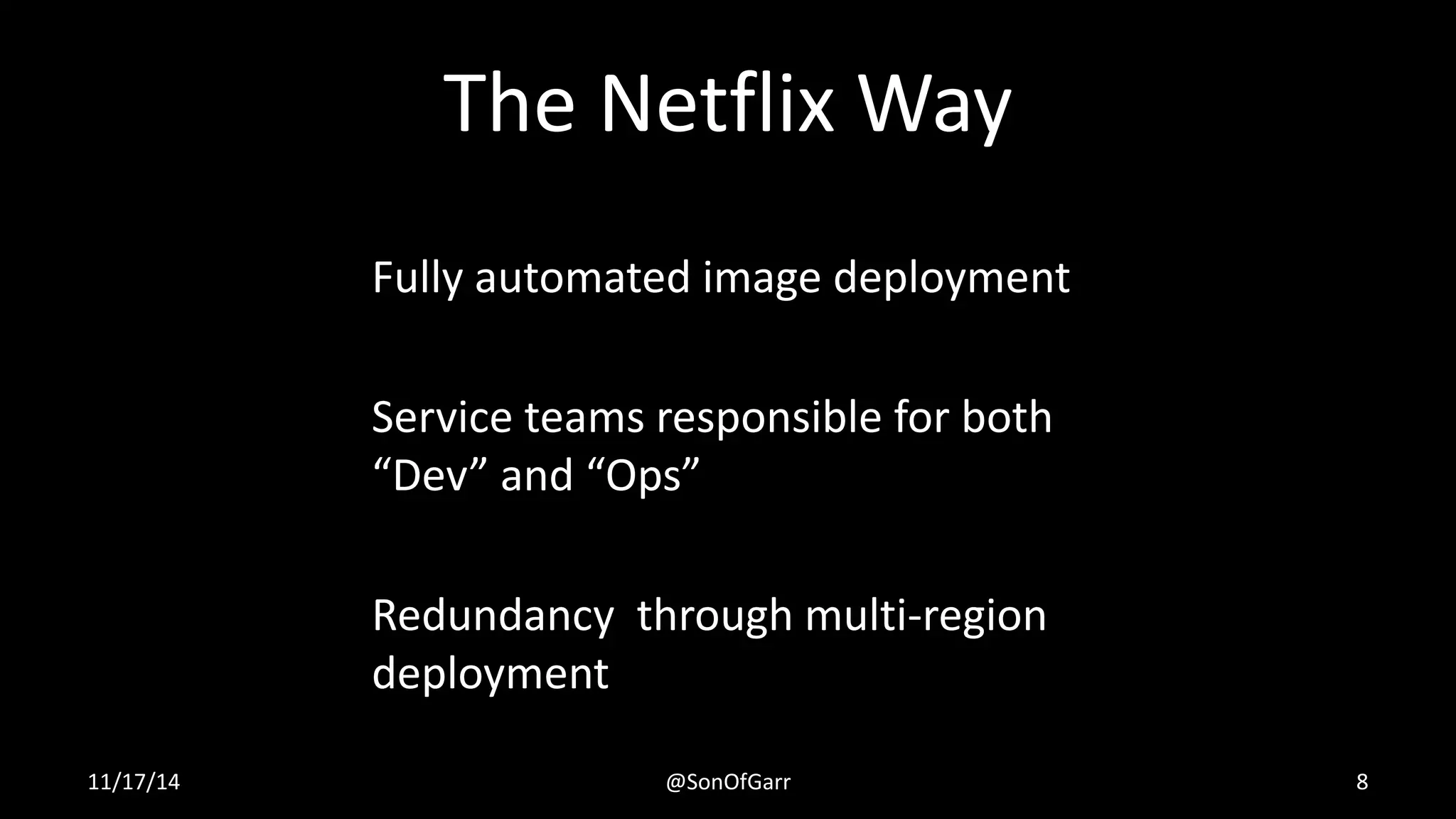 The Netflix Way 
Fully automated image deployment 
Service teams responsible for both 
“Dev” and “Ops” 
Redundancy through multi-region 
deployment 
11/17/14 @SonOfGarr 8 
 