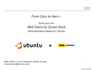 From Zero to Hero –
                                   Build your own
                       IBM Client for Smart Work
                        Demonstration based on Ubuntu




                                               +

Maik Weber | Linux Integration Center Europe                            1

(maik.weber@de.ibm.com)
                                                        © 2009 IBM Corporation
                                                            © 2010 IBM Corporation
 