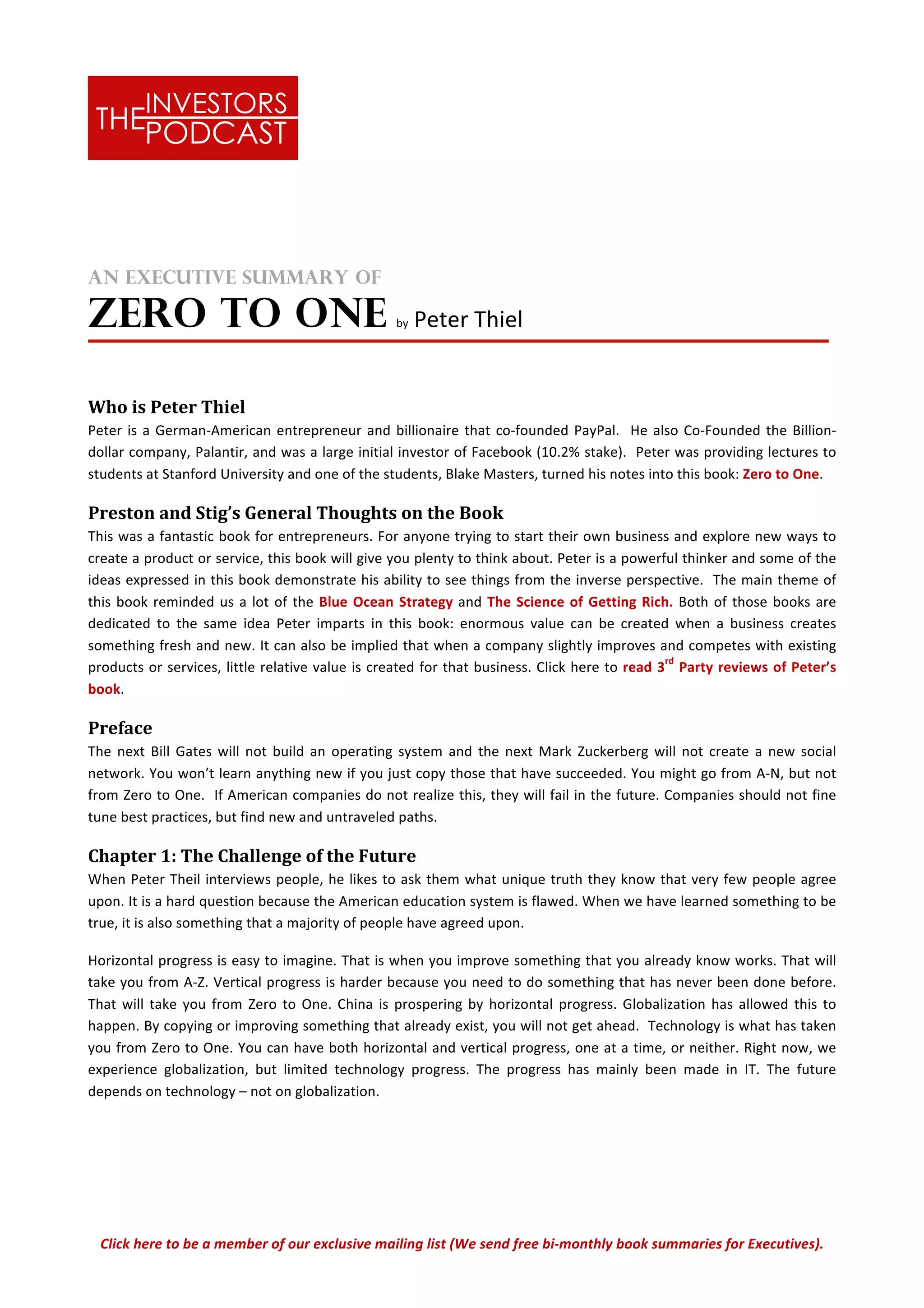 Click	
  here	
  to	
  be	
  a	
  member	
  of	
  our	
  exclusive	
  mailing	
  list	
  (We	
  send	
  free	
  bi-­‐monthly	
  book	
  summaries	
  for	
  Executives).	
  
	
  
	
  
An Executive Summary of
ZERO TO ONE	
  	
  by	
  Peter	
  Thiel	
  
	
  
Who	
  is	
  Peter	
  Thiel	
  
Peter	
  is	
  a	
  German-­‐American	
  entrepreneur	
  and	
  billionaire	
  that	
  co-­‐founded	
  PayPal.	
  	
  He	
  also	
  Co-­‐Founded	
  the	
  Billion-­‐
dollar	
  company,	
  Palantir,	
  and	
  was	
  a	
  large	
  initial	
  investor	
  of	
  Facebook	
  (10.2%	
  stake).	
  	
  Peter	
  was	
  providing	
  lectures	
  to	
  
students	
  at	
  Stanford	
  University	
  and	
  one	
  of	
  the	
  students,	
  Blake	
  Masters,	
  turned	
  his	
  notes	
  into	
  this	
  book:	
  Zero	
  to	
  One.	
  
Preston	
  and	
  Stig’s	
  General	
  Thoughts	
  on	
  the	
  Book	
  	
  
This	
  was	
  a	
  fantastic	
  book	
  for	
  entrepreneurs.	
  For	
  anyone	
  trying	
  to	
  start	
  their	
  own	
  business	
  and	
  explore	
  new	
  ways	
  to	
  
create	
  a	
  product	
  or	
  service,	
  this	
  book	
  will	
  give	
  you	
  plenty	
  to	
  think	
  about.	
  Peter	
  is	
  a	
  powerful	
  thinker	
  and	
  some	
  of	
  the	
  
ideas	
  expressed	
  in	
  this	
  book	
  demonstrate	
  his	
  ability	
  to	
  see	
  things	
  from	
  the	
  inverse	
  perspective.	
  	
  The	
  main	
  theme	
  of	
  
this	
  book	
  reminded	
  us	
  a	
  lot	
  of	
  the	
  Blue	
  Ocean	
  Strategy	
  and	
  The	
  Science	
  of	
  Getting	
  Rich.	
  Both	
  of	
  those	
  books	
  are	
  
dedicated	
   to	
   the	
   same	
   idea	
   Peter	
   imparts	
   in	
   this	
   book:	
   enormous	
   value	
   can	
   be	
   created	
   when	
   a	
   business	
   creates	
  
something	
  fresh	
  and	
  new.	
  It	
  can	
  also	
  be	
  implied	
  that	
  when	
  a	
  company	
  slightly	
  improves	
  and	
  competes	
  with	
  existing	
  
products	
  or	
  services,	
  little	
  relative	
  value	
  is	
  created	
  for	
  that	
  business.	
  Click	
  here	
  to	
  read	
  3
rd
	
  Party	
  reviews	
  of	
  Peter’s	
  
book.	
  
Preface	
  	
  
The	
   next	
   Bill	
   Gates	
   will	
   not	
   build	
   an	
   operating	
   system	
   and	
   the	
   next	
   Mark	
   Zuckerberg	
   will	
   not	
   create	
   a	
   new	
   social	
  
network.	
  You	
  won’t	
  learn	
  anything	
  new	
  if	
  you	
  just	
  copy	
  those	
  that	
  have	
  succeeded.	
  You	
  might	
  go	
  from	
  A-­‐N,	
  but	
  not	
  
from	
  Zero	
  to	
  One.	
  	
  If	
  American	
  companies	
  do	
  not	
  realize	
  this,	
  they	
  will	
  fail	
  in	
  the	
  future.	
  Companies	
  should	
  not	
  fine	
  
tune	
  best	
  practices,	
  but	
  find	
  new	
  and	
  untraveled	
  paths.	
  
Chapter	
  1:	
  The	
  Challenge	
  of	
  the	
  Future	
  
When	
  Peter	
  Theil	
  interviews	
  people,	
  he	
  likes	
  to	
  ask	
  them	
  what	
  unique	
  truth	
  they	
  know	
  that	
  very	
  few	
  people	
  agree	
  
upon.	
  It	
  is	
  a	
  hard	
  question	
  because	
  the	
  American	
  education	
  system	
  is	
  flawed.	
  When	
  we	
  have	
  learned	
  something	
  to	
  be	
  
true,	
  it	
  is	
  also	
  something	
  that	
  a	
  majority	
  of	
  people	
  have	
  agreed	
  upon.	
  
Horizontal	
  progress	
  is	
  easy	
  to	
  imagine.	
  That	
  is	
  when	
  you	
  improve	
  something	
  that	
  you	
  already	
  know	
  works.	
  That	
  will	
  
take	
  you	
  from	
  A-­‐Z.	
  Vertical	
  progress	
  is	
  harder	
  because	
  you	
  need	
  to	
  do	
  something	
  that	
  has	
  never	
  been	
  done	
  before.	
  
That	
  will	
  take	
  you	
  from	
  Zero	
  to	
  One.	
  China	
  is	
  prospering	
  by	
  horizontal	
  progress.	
  Globalization	
  has	
  allowed	
  this	
  to	
  
happen.	
  By	
  copying	
  or	
  improving	
  something	
  that	
  already	
  exist,	
  you	
  will	
  not	
  get	
  ahead.	
  	
  Technology	
  is	
  what	
  has	
  taken	
  
you	
  from	
  Zero	
  to	
  One.	
  You	
  can	
  have	
  both	
  horizontal	
  and	
  vertical	
  progress,	
  one	
  at	
  a	
  time,	
  or	
  neither.	
  Right	
  now,	
  we	
  
experience	
   globalization,	
   but	
   limited	
   technology	
   progress.	
   The	
   progress	
   has	
   mainly	
   been	
   made	
   in	
   IT.	
   The	
   future	
  
depends	
  on	
  technology	
  –	
  not	
  on	
  globalization.	
  	
  
 