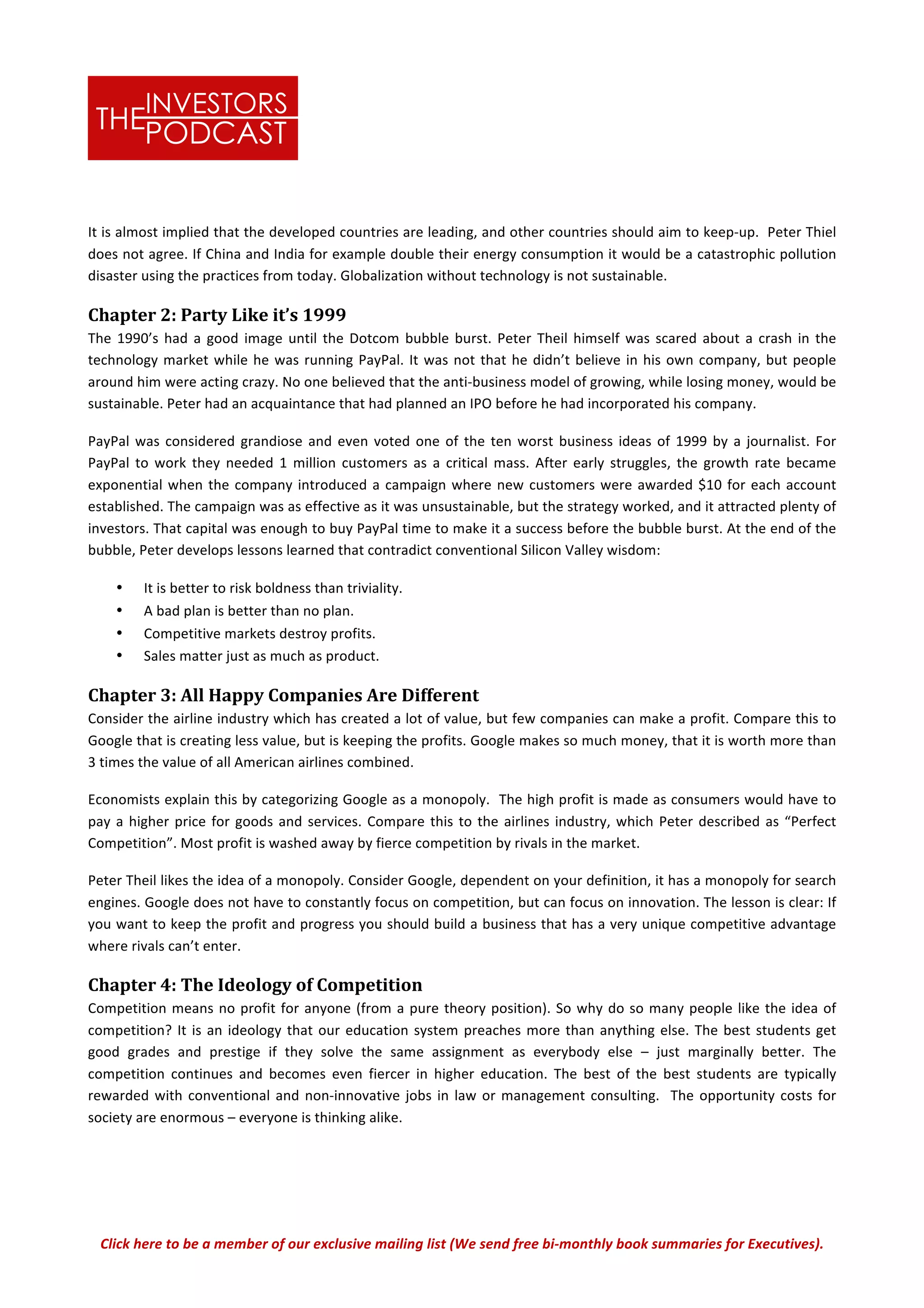 Click	
  here	
  to	
  be	
  a	
  member	
  of	
  our	
  exclusive	
  mailing	
  list	
  (We	
  send	
  free	
  bi-­‐monthly	
  book	
  summaries	
  for	
  Executives).	
  
It	
  is	
  almost	
  implied	
  that	
  the	
  developed	
  countries	
  are	
  leading,	
  and	
  other	
  countries	
  should	
  aim	
  to	
  keep-­‐up.	
  	
  Peter	
  Thiel	
  
does	
  not	
  agree.	
  If	
  China	
  and	
  India	
  for	
  example	
  double	
  their	
  energy	
  consumption	
  it	
  would	
  be	
  a	
  catastrophic	
  pollution	
  
disaster	
  using	
  the	
  practices	
  from	
  today.	
  Globalization	
  without	
  technology	
  is	
  not	
  sustainable.	
  	
  	
  
Chapter	
  2:	
  Party	
  Like	
  it’s	
  1999	
  
The	
  1990’s	
  had	
  a	
  good	
  image	
  until	
  the	
  Dotcom	
  bubble	
  burst.	
  Peter	
  Theil	
  himself	
  was	
  scared	
  about	
  a	
  crash	
  in	
  the	
  
technology	
  market	
  while	
  he	
  was	
  running	
  PayPal.	
  It	
  was	
  not	
  that	
  he	
  didn’t	
  believe	
  in	
  his	
  own	
  company,	
  but	
  people	
  
around	
  him	
  were	
  acting	
  crazy.	
  No	
  one	
  believed	
  that	
  the	
  anti-­‐business	
  model	
  of	
  growing,	
  while	
  losing	
  money,	
  would	
  be	
  
sustainable.	
  Peter	
  had	
  an	
  acquaintance	
  that	
  had	
  planned	
  an	
  IPO	
  before	
  he	
  had	
  incorporated	
  his	
  company.	
  	
  
PayPal	
  was	
  considered	
  grandiose	
  and	
  even	
  voted	
  one	
  of	
  the	
  ten	
  worst	
  business	
  ideas	
  of	
  1999	
  by	
  a	
  journalist.	
  For	
  
PayPal	
   to	
   work	
   they	
   needed	
   1	
   million	
   customers	
   as	
   a	
   critical	
   mass.	
   After	
   early	
   struggles,	
   the	
   growth	
   rate	
   became	
  
exponential	
  when	
  the	
  company	
  introduced	
  a	
  campaign	
  where	
  new	
  customers	
  were	
  awarded	
  $10	
  for	
  each	
  account	
  
established.	
  The	
  campaign	
  was	
  as	
  effective	
  as	
  it	
  was	
  unsustainable,	
  but	
  the	
  strategy	
  worked,	
  and	
  it	
  attracted	
  plenty	
  of	
  
investors.	
  That	
  capital	
  was	
  enough	
  to	
  buy	
  PayPal	
  time	
  to	
  make	
  it	
  a	
  success	
  before	
  the	
  bubble	
  burst.	
  At	
  the	
  end	
  of	
  the	
  
bubble,	
  Peter	
  develops	
  lessons	
  learned	
  that	
  contradict	
  conventional	
  Silicon	
  Valley	
  wisdom:	
  
• It	
  is	
  better	
  to	
  risk	
  boldness	
  than	
  triviality.	
  
• A	
  bad	
  plan	
  is	
  better	
  than	
  no	
  plan.	
  	
  
• Competitive	
  markets	
  destroy	
  profits.	
  
• Sales	
  matter	
  just	
  as	
  much	
  as	
  product.	
  
Chapter	
  3:	
  All	
  Happy	
  Companies	
  Are	
  Different	
  
Consider	
  the	
  airline	
  industry	
  which	
  has	
  created	
  a	
  lot	
  of	
  value,	
  but	
  few	
  companies	
  can	
  make	
  a	
  profit.	
  Compare	
  this	
  to	
  
Google	
  that	
  is	
  creating	
  less	
  value,	
  but	
  is	
  keeping	
  the	
  profits.	
  Google	
  makes	
  so	
  much	
  money,	
  that	
  it	
  is	
  worth	
  more	
  than	
  
3	
  times	
  the	
  value	
  of	
  all	
  American	
  airlines	
  combined.	
  	
  
Economists	
  explain	
  this	
  by	
  categorizing	
  Google	
  as	
  a	
  monopoly.	
  	
  The	
  high	
  profit	
  is	
  made	
  as	
  consumers	
  would	
  have	
  to	
  
pay	
  a	
  higher	
  price	
  for	
  goods	
  and	
  services.	
  Compare	
  this	
  to	
  the	
  airlines	
  industry,	
  which	
  Peter	
  described	
  as	
  “Perfect	
  
Competition”.	
  Most	
  profit	
  is	
  washed	
  away	
  by	
  fierce	
  competition	
  by	
  rivals	
  in	
  the	
  market.	
  	
  	
  
Peter	
  Theil	
  likes	
  the	
  idea	
  of	
  a	
  monopoly.	
  Consider	
  Google,	
  dependent	
  on	
  your	
  definition,	
  it	
  has	
  a	
  monopoly	
  for	
  search	
  
engines.	
  Google	
  does	
  not	
  have	
  to	
  constantly	
  focus	
  on	
  competition,	
  but	
  can	
  focus	
  on	
  innovation.	
  The	
  lesson	
  is	
  clear:	
  If	
  
you	
  want	
  to	
  keep	
  the	
  profit	
  and	
  progress	
  you	
  should	
  build	
  a	
  business	
  that	
  has	
  a	
  very	
  unique	
  competitive	
  advantage	
  
where	
  rivals	
  can’t	
  enter.	
  	
  
Chapter	
  4:	
  The	
  Ideology	
  of	
  Competition	
  	
  
Competition	
  means	
  no	
  profit	
  for	
  anyone	
  (from	
  a	
  pure	
  theory	
  position).	
  So	
  why	
  do	
  so	
  many	
  people	
  like	
  the	
  idea	
  of	
  
competition?	
  It	
  is	
  an	
  ideology	
  that	
  our	
  education	
  system	
  preaches	
  more	
  than	
  anything	
  else.	
  The	
  best	
  students	
  get	
  
good	
   grades	
   and	
   prestige	
   if	
   they	
   solve	
   the	
   same	
   assignment	
   as	
   everybody	
   else	
   –	
   just	
   marginally	
   better.	
   The	
  
competition	
   continues	
   and	
   becomes	
   even	
   fiercer	
   in	
   higher	
   education.	
   The	
   best	
   of	
   the	
   best	
   students	
   are	
   typically	
  
rewarded	
  with	
  conventional	
  and	
  non-­‐innovative	
  jobs	
  in	
  law	
  or	
  management	
  consulting.	
  	
  The	
  opportunity	
  costs	
  for	
  
society	
  are	
  enormous	
  –	
  everyone	
  is	
  thinking	
  alike.	
  	
  
 