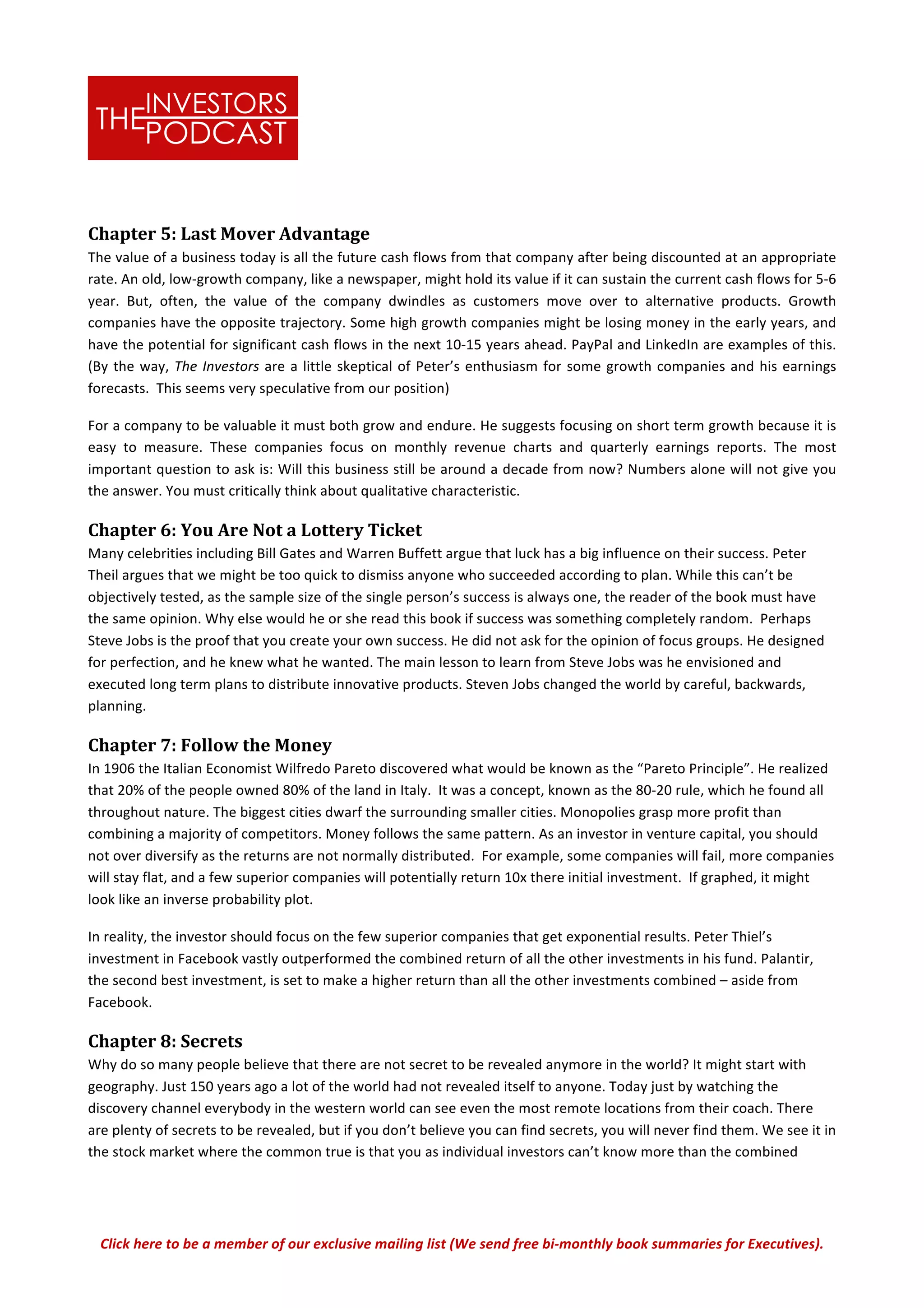 Click	
  here	
  to	
  be	
  a	
  member	
  of	
  our	
  exclusive	
  mailing	
  list	
  (We	
  send	
  free	
  bi-­‐monthly	
  book	
  summaries	
  for	
  Executives).	
  
Chapter	
  5:	
  Last	
  Mover	
  Advantage	
  
The	
  value	
  of	
  a	
  business	
  today	
  is	
  all	
  the	
  future	
  cash	
  flows	
  from	
  that	
  company	
  after	
  being	
  discounted	
  at	
  an	
  appropriate	
  
rate.	
  An	
  old,	
  low-­‐growth	
  company,	
  like	
  a	
  newspaper,	
  might	
  hold	
  its	
  value	
  if	
  it	
  can	
  sustain	
  the	
  current	
  cash	
  flows	
  for	
  5-­‐6	
  
year.	
   But,	
   often,	
   the	
   value	
   of	
   the	
   company	
   dwindles	
   as	
   customers	
   move	
   over	
   to	
   alternative	
   products.	
   Growth	
  
companies	
  have	
  the	
  opposite	
  trajectory.	
  Some	
  high	
  growth	
  companies	
  might	
  be	
  losing	
  money	
  in	
  the	
  early	
  years,	
  and	
  
have	
  the	
  potential	
  for	
  significant	
  cash	
  flows	
  in	
  the	
  next	
  10-­‐15	
  years	
  ahead.	
  PayPal	
  and	
  LinkedIn	
  are	
  examples	
  of	
  this.	
  
(By	
  the	
  way,	
  The	
  Investors	
  are	
  a	
  little	
  skeptical	
  of	
  Peter’s	
  enthusiasm	
  for	
  some	
  growth	
  companies	
  and	
  his	
  earnings	
  
forecasts.	
  	
  This	
  seems	
  very	
  speculative	
  from	
  our	
  position)	
  
For	
  a	
  company	
  to	
  be	
  valuable	
  it	
  must	
  both	
  grow	
  and	
  endure.	
  He	
  suggests	
  focusing	
  on	
  short	
  term	
  growth	
  because	
  it	
  is	
  
easy	
   to	
   measure.	
   These	
   companies	
   focus	
   on	
   monthly	
   revenue	
   charts	
   and	
   quarterly	
   earnings	
   reports.	
   The	
   most	
  
important	
  question	
  to	
  ask	
  is:	
  Will	
  this	
  business	
  still	
  be	
  around	
  a	
  decade	
  from	
  now?	
  Numbers	
  alone	
  will	
  not	
  give	
  you	
  
the	
  answer.	
  You	
  must	
  critically	
  think	
  about	
  qualitative	
  characteristic.	
  	
  
Chapter	
  6:	
  You	
  Are	
  Not	
  a	
  Lottery	
  Ticket	
  
Many	
  celebrities	
  including	
  Bill	
  Gates	
  and	
  Warren	
  Buffett	
  argue	
  that	
  luck	
  has	
  a	
  big	
  influence	
  on	
  their	
  success.	
  Peter	
  
Theil	
  argues	
  that	
  we	
  might	
  be	
  too	
  quick	
  to	
  dismiss	
  anyone	
  who	
  succeeded	
  according	
  to	
  plan.	
  While	
  this	
  can’t	
  be	
  
objectively	
  tested,	
  as	
  the	
  sample	
  size	
  of	
  the	
  single	
  person’s	
  success	
  is	
  always	
  one,	
  the	
  reader	
  of	
  the	
  book	
  must	
  have	
  
the	
  same	
  opinion.	
  Why	
  else	
  would	
  he	
  or	
  she	
  read	
  this	
  book	
  if	
  success	
  was	
  something	
  completely	
  random.	
  	
  Perhaps	
  
Steve	
  Jobs	
  is	
  the	
  proof	
  that	
  you	
  create	
  your	
  own	
  success.	
  He	
  did	
  not	
  ask	
  for	
  the	
  opinion	
  of	
  focus	
  groups.	
  He	
  designed	
  
for	
  perfection,	
  and	
  he	
  knew	
  what	
  he	
  wanted.	
  The	
  main	
  lesson	
  to	
  learn	
  from	
  Steve	
  Jobs	
  was	
  he	
  envisioned	
  and	
  
executed	
  long	
  term	
  plans	
  to	
  distribute	
  innovative	
  products.	
  Steven	
  Jobs	
  changed	
  the	
  world	
  by	
  careful,	
  backwards,	
  
planning.	
  	
  
Chapter	
  7:	
  Follow	
  the	
  Money	
  
In	
  1906	
  the	
  Italian	
  Economist	
  Wilfredo	
  Pareto	
  discovered	
  what	
  would	
  be	
  known	
  as	
  the	
  “Pareto	
  Principle”.	
  He	
  realized	
  
that	
  20%	
  of	
  the	
  people	
  owned	
  80%	
  of	
  the	
  land	
  in	
  Italy.	
  	
  It	
  was	
  a	
  concept,	
  known	
  as	
  the	
  80-­‐20	
  rule,	
  which	
  he	
  found	
  all	
  
throughout	
  nature.	
  The	
  biggest	
  cities	
  dwarf	
  the	
  surrounding	
  smaller	
  cities.	
  Monopolies	
  grasp	
  more	
  profit	
  than	
  
combining	
  a	
  majority	
  of	
  competitors.	
  Money	
  follows	
  the	
  same	
  pattern.	
  As	
  an	
  investor	
  in	
  venture	
  capital,	
  you	
  should	
  
not	
  over	
  diversify	
  as	
  the	
  returns	
  are	
  not	
  normally	
  distributed.	
  	
  For	
  example,	
  some	
  companies	
  will	
  fail,	
  more	
  companies	
  
will	
  stay	
  flat,	
  and	
  a	
  few	
  superior	
  companies	
  will	
  potentially	
  return	
  10x	
  there	
  initial	
  investment.	
  	
  If	
  graphed,	
  it	
  might	
  
look	
  like	
  an	
  inverse	
  probability	
  plot.	
  
In	
  reality,	
  the	
  investor	
  should	
  focus	
  on	
  the	
  few	
  superior	
  companies	
  that	
  get	
  exponential	
  results.	
  Peter	
  Thiel’s	
  
investment	
  in	
  Facebook	
  vastly	
  outperformed	
  the	
  combined	
  return	
  of	
  all	
  the	
  other	
  investments	
  in	
  his	
  fund.	
  Palantir,	
  
the	
  second	
  best	
  investment,	
  is	
  set	
  to	
  make	
  a	
  higher	
  return	
  than	
  all	
  the	
  other	
  investments	
  combined	
  –	
  aside	
  from	
  
Facebook.	
  	
  
Chapter	
  8:	
  Secrets	
  
Why	
  do	
  so	
  many	
  people	
  believe	
  that	
  there	
  are	
  not	
  secret	
  to	
  be	
  revealed	
  anymore	
  in	
  the	
  world?	
  It	
  might	
  start	
  with	
  
geography.	
  Just	
  150	
  years	
  ago	
  a	
  lot	
  of	
  the	
  world	
  had	
  not	
  revealed	
  itself	
  to	
  anyone.	
  Today	
  just	
  by	
  watching	
  the	
  
discovery	
  channel	
  everybody	
  in	
  the	
  western	
  world	
  can	
  see	
  even	
  the	
  most	
  remote	
  locations	
  from	
  their	
  coach.	
  There	
  
are	
  plenty	
  of	
  secrets	
  to	
  be	
  revealed,	
  but	
  if	
  you	
  don’t	
  believe	
  you	
  can	
  find	
  secrets,	
  you	
  will	
  never	
  find	
  them.	
  We	
  see	
  it	
  in	
  
the	
  stock	
  market	
  where	
  the	
  common	
  true	
  is	
  that	
  you	
  as	
  individual	
  investors	
  can’t	
  know	
  more	
  than	
  the	
  combined	
  
 
