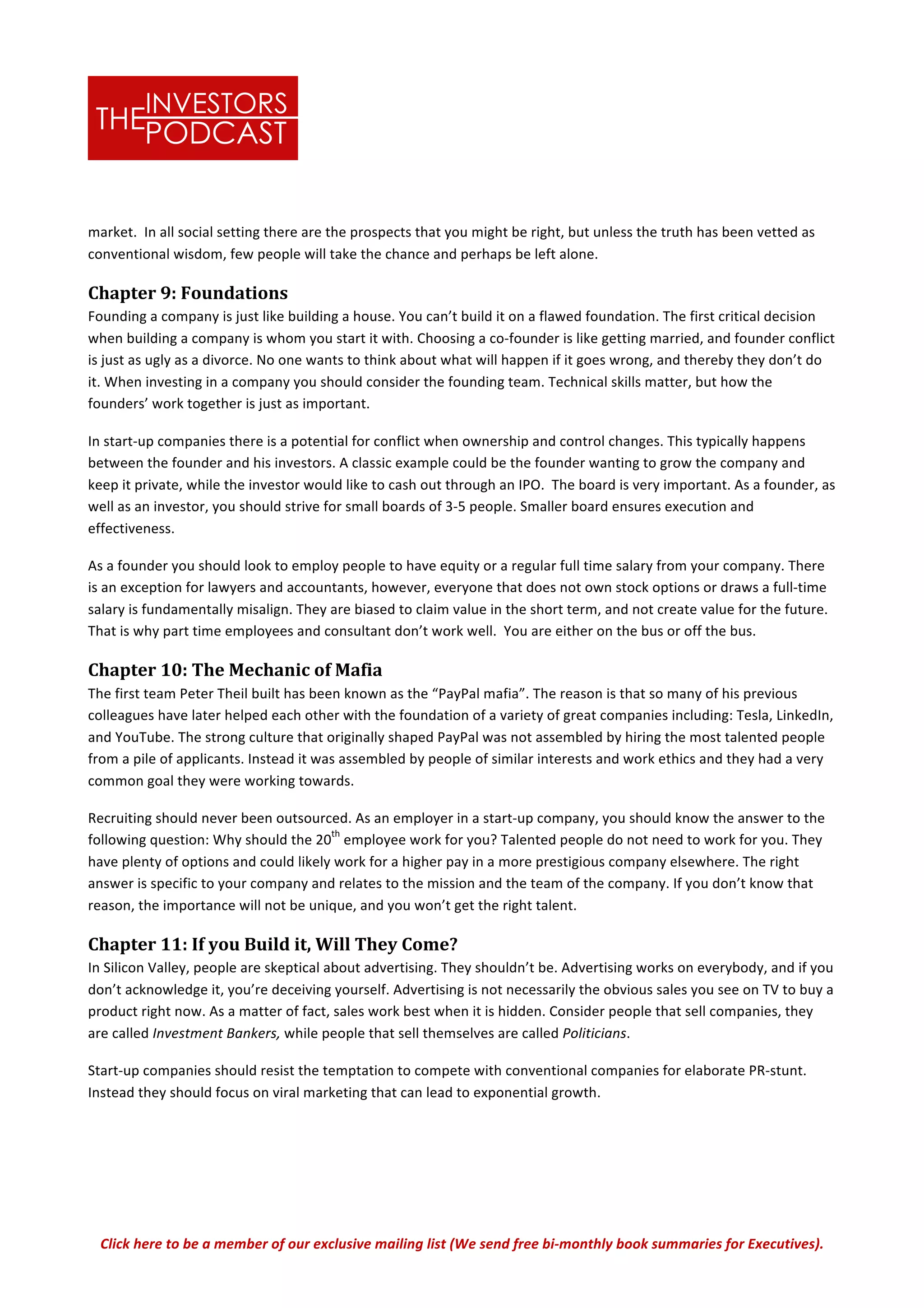 Click	
  here	
  to	
  be	
  a	
  member	
  of	
  our	
  exclusive	
  mailing	
  list	
  (We	
  send	
  free	
  bi-­‐monthly	
  book	
  summaries	
  for	
  Executives).	
  
market.	
  	
  In	
  all	
  social	
  setting	
  there	
  are	
  the	
  prospects	
  that	
  you	
  might	
  be	
  right,	
  but	
  unless	
  the	
  truth	
  has	
  been	
  vetted	
  as	
  
conventional	
  wisdom,	
  few	
  people	
  will	
  take	
  the	
  chance	
  and	
  perhaps	
  be	
  left	
  alone.	
  	
  	
  
Chapter	
  9:	
  Foundations	
  
Founding	
  a	
  company	
  is	
  just	
  like	
  building	
  a	
  house.	
  You	
  can’t	
  build	
  it	
  on	
  a	
  flawed	
  foundation.	
  The	
  first	
  critical	
  decision	
  
when	
  building	
  a	
  company	
  is	
  whom	
  you	
  start	
  it	
  with.	
  Choosing	
  a	
  co-­‐founder	
  is	
  like	
  getting	
  married,	
  and	
  founder	
  conflict	
  
is	
  just	
  as	
  ugly	
  as	
  a	
  divorce.	
  No	
  one	
  wants	
  to	
  think	
  about	
  what	
  will	
  happen	
  if	
  it	
  goes	
  wrong,	
  and	
  thereby	
  they	
  don’t	
  do	
  
it.	
  When	
  investing	
  in	
  a	
  company	
  you	
  should	
  consider	
  the	
  founding	
  team.	
  Technical	
  skills	
  matter,	
  but	
  how	
  the	
  
founders’	
  work	
  together	
  is	
  just	
  as	
  important.	
  
In	
  start-­‐up	
  companies	
  there	
  is	
  a	
  potential	
  for	
  conflict	
  when	
  ownership	
  and	
  control	
  changes.	
  This	
  typically	
  happens	
  
between	
  the	
  founder	
  and	
  his	
  investors.	
  A	
  classic	
  example	
  could	
  be	
  the	
  founder	
  wanting	
  to	
  grow	
  the	
  company	
  and	
  
keep	
  it	
  private,	
  while	
  the	
  investor	
  would	
  like	
  to	
  cash	
  out	
  through	
  an	
  IPO.	
  	
  The	
  board	
  is	
  very	
  important.	
  As	
  a	
  founder,	
  as	
  
well	
  as	
  an	
  investor,	
  you	
  should	
  strive	
  for	
  small	
  boards	
  of	
  3-­‐5	
  people.	
  Smaller	
  board	
  ensures	
  execution	
  and	
  
effectiveness.	
  	
  	
  
As	
  a	
  founder	
  you	
  should	
  look	
  to	
  employ	
  people	
  to	
  have	
  equity	
  or	
  a	
  regular	
  full	
  time	
  salary	
  from	
  your	
  company.	
  There	
  
is	
  an	
  exception	
  for	
  lawyers	
  and	
  accountants,	
  however,	
  everyone	
  that	
  does	
  not	
  own	
  stock	
  options	
  or	
  draws	
  a	
  full-­‐time	
  
salary	
  is	
  fundamentally	
  misalign.	
  They	
  are	
  biased	
  to	
  claim	
  value	
  in	
  the	
  short	
  term,	
  and	
  not	
  create	
  value	
  for	
  the	
  future.	
  
That	
  is	
  why	
  part	
  time	
  employees	
  and	
  consultant	
  don’t	
  work	
  well.	
  	
  You	
  are	
  either	
  on	
  the	
  bus	
  or	
  off	
  the	
  bus.	
  	
  
Chapter	
  10:	
  The	
  Mechanic	
  of	
  Mafia	
  
The	
  first	
  team	
  Peter	
  Theil	
  built	
  has	
  been	
  known	
  as	
  the	
  “PayPal	
  mafia”.	
  The	
  reason	
  is	
  that	
  so	
  many	
  of	
  his	
  previous	
  
colleagues	
  have	
  later	
  helped	
  each	
  other	
  with	
  the	
  foundation	
  of	
  a	
  variety	
  of	
  great	
  companies	
  including:	
  Tesla,	
  LinkedIn,	
  
and	
  YouTube.	
  The	
  strong	
  culture	
  that	
  originally	
  shaped	
  PayPal	
  was	
  not	
  assembled	
  by	
  hiring	
  the	
  most	
  talented	
  people	
  
from	
  a	
  pile	
  of	
  applicants.	
  Instead	
  it	
  was	
  assembled	
  by	
  people	
  of	
  similar	
  interests	
  and	
  work	
  ethics	
  and	
  they	
  had	
  a	
  very	
  
common	
  goal	
  they	
  were	
  working	
  towards.	
  
Recruiting	
  should	
  never	
  been	
  outsourced.	
  As	
  an	
  employer	
  in	
  a	
  start-­‐up	
  company,	
  you	
  should	
  know	
  the	
  answer	
  to	
  the	
  
following	
  question:	
  Why	
  should	
  the	
  20
th
	
  employee	
  work	
  for	
  you?	
  Talented	
  people	
  do	
  not	
  need	
  to	
  work	
  for	
  you.	
  They	
  
have	
  plenty	
  of	
  options	
  and	
  could	
  likely	
  work	
  for	
  a	
  higher	
  pay	
  in	
  a	
  more	
  prestigious	
  company	
  elsewhere.	
  The	
  right	
  
answer	
  is	
  specific	
  to	
  your	
  company	
  and	
  relates	
  to	
  the	
  mission	
  and	
  the	
  team	
  of	
  the	
  company.	
  If	
  you	
  don’t	
  know	
  that	
  
reason,	
  the	
  importance	
  will	
  not	
  be	
  unique,	
  and	
  you	
  won’t	
  get	
  the	
  right	
  talent.	
  	
  
Chapter	
  11:	
  If	
  you	
  Build	
  it,	
  Will	
  They	
  Come?	
  	
  
In	
  Silicon	
  Valley,	
  people	
  are	
  skeptical	
  about	
  advertising.	
  They	
  shouldn’t	
  be.	
  Advertising	
  works	
  on	
  everybody,	
  and	
  if	
  you	
  
don’t	
  acknowledge	
  it,	
  you’re	
  deceiving	
  yourself.	
  Advertising	
  is	
  not	
  necessarily	
  the	
  obvious	
  sales	
  you	
  see	
  on	
  TV	
  to	
  buy	
  a	
  
product	
  right	
  now.	
  As	
  a	
  matter	
  of	
  fact,	
  sales	
  work	
  best	
  when	
  it	
  is	
  hidden.	
  Consider	
  people	
  that	
  sell	
  companies,	
  they	
  
are	
  called	
  Investment	
  Bankers,	
  while	
  people	
  that	
  sell	
  themselves	
  are	
  called	
  Politicians.	
  	
  
Start-­‐up	
  companies	
  should	
  resist	
  the	
  temptation	
  to	
  compete	
  with	
  conventional	
  companies	
  for	
  elaborate	
  PR-­‐stunt.	
  
Instead	
  they	
  should	
  focus	
  on	
  viral	
  marketing	
  that	
  can	
  lead	
  to	
  exponential	
  growth.	
  	
  	
  
 